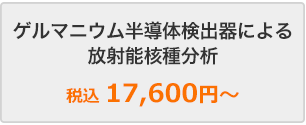 ゲルマニウム半導体検出器による放射能核種分析　税抜16,000円～